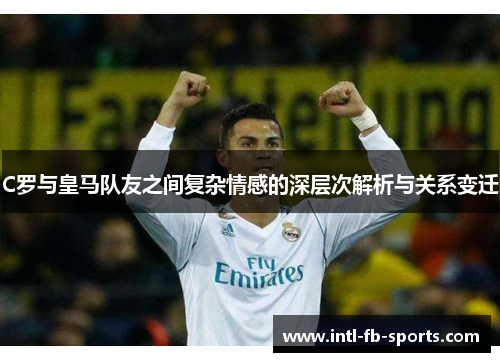 C罗与皇马队友之间复杂情感的深层次解析与关系变迁