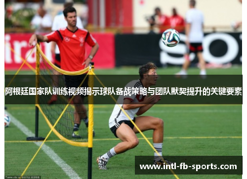 阿根廷国家队训练视频揭示球队备战策略与团队默契提升的关键要素 阿根廷国家队训练视频揭示球队备战策略与团队默契提升的关键要素