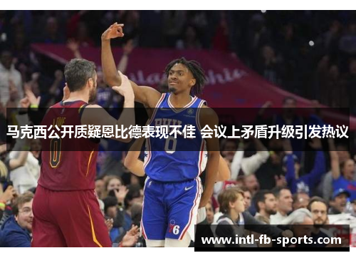 马克西公开质疑恩比德表现不佳 会议上矛盾升级引发热议