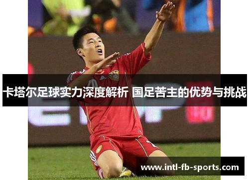 卡塔尔足球实力深度解析 国足苦主的优势与挑战 卡塔尔足球实力深度解析 国足苦主的优势与挑战