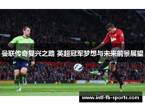 曼联传奇复兴之路 英超冠军梦想与未来前景展望