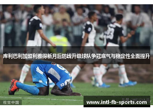 库利巴利加盟利雅得新月后防线升级球队争冠底气与稳定性全面提升