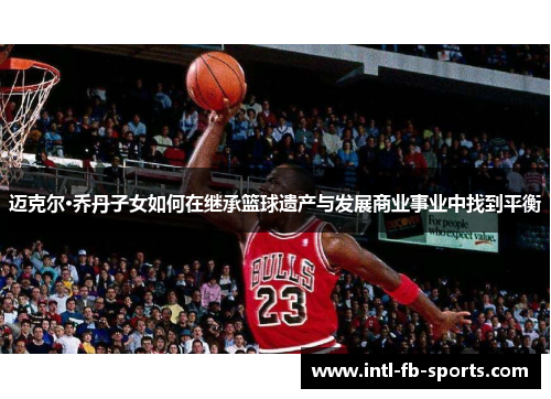 迈克尔·乔丹子女如何在继承篮球遗产与发展商业事业中找到平衡