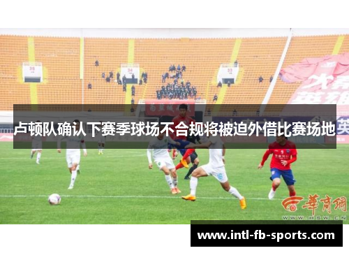 卢顿队确认下赛季球场不合规将被迫外借比赛场地