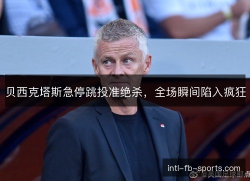 贝西克塔斯急停跳投准绝杀,全场瞬间陷入疯狂 贝西克塔斯急停跳投准绝杀,全场瞬间陷入疯狂